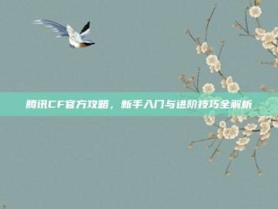 腾讯CF官方攻略，新手入门与进阶技巧全解析
