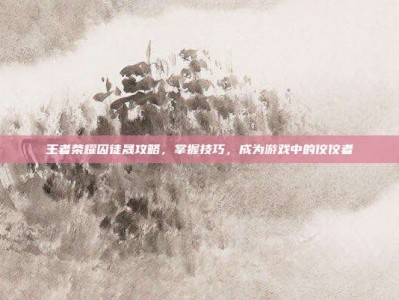 王者荣耀囚徒晟攻略，掌握技巧，成为游戏中的佼佼者