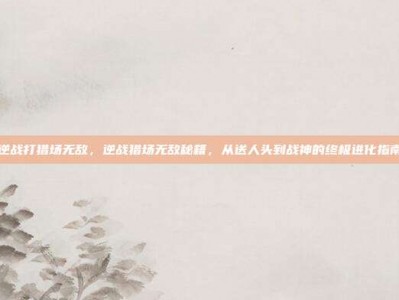 逆战打猎场无敌，逆战猎场无敌秘籍，从送人头到战神的终极进化指南