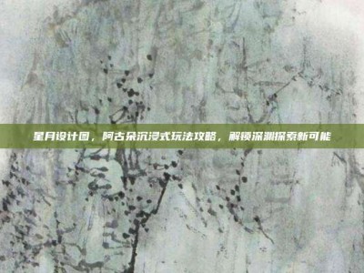 星月设计图，阿古朵沉浸式玩法攻略，解锁深渊探索新可能