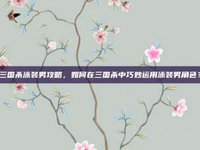 三国杀泳装男攻略，如何在三国杀中巧妙运用泳装男角色？