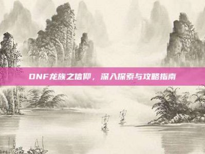 DNF龙族之信仰，深入探索与攻略指南