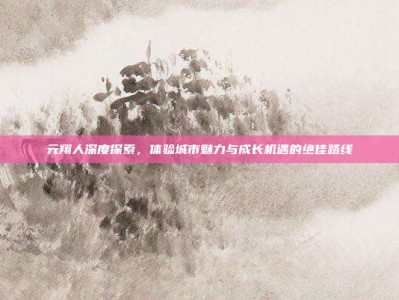 元翔人深度探索，体验城市魅力与成长机遇的绝佳路线
