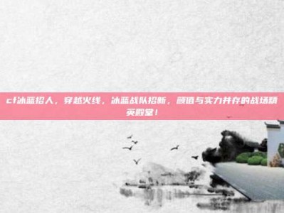 cf冰蓝招人，穿越火线，冰蓝战队招新，颜值与实力并存的战场精英殿堂！