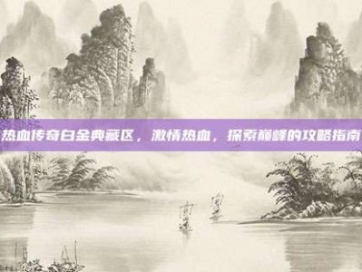 热血传奇白金典藏区，激情热血，探索巅峰的攻略指南
