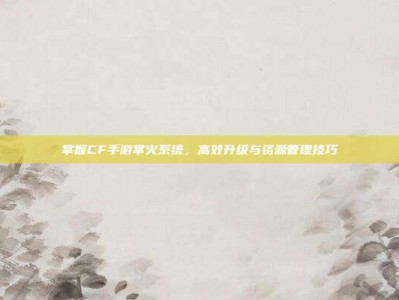 掌握CF手游掌火系统，高效升级与资源管理技巧