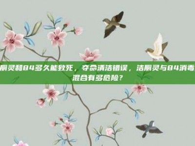 洁厕灵和84多久能致死，夺命清洁错误，洁厕灵与84消毒液混合有多危险？