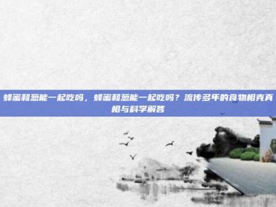 蜂蜜和葱能一起吃吗，蜂蜜和葱能一起吃吗？流传多年的食物相克真相与科学解答