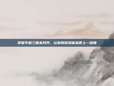 掌握手机三国杀月刊，让你的游戏体验更上一层楼