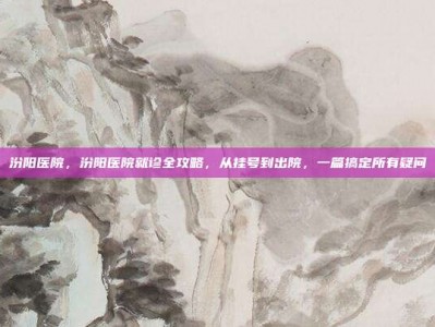 汾阳医院，汾阳医院就诊全攻略，从挂号到出院，一篇搞定所有疑问