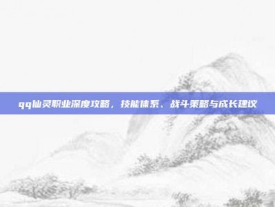 qq仙灵职业深度攻略，技能体系、战斗策略与成长建议