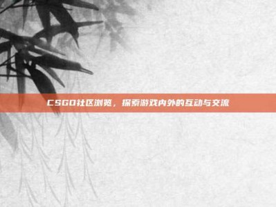 CSGO社区浏览，探索游戏内外的互动与交流
