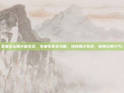 生姜怎么用才能生发，生姜生发全攻略，这样用才有效，别再白费力气！