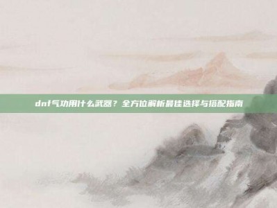 dnf气功用什么武器？全方位解析最佳选择与搭配指南