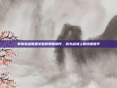 掌握英雄联盟女警的邪魅操作，成为战场上的终极猎手