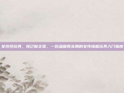 女性性玩具，悦己新主张，一份温暖而实用的女性情趣玩具入门指南