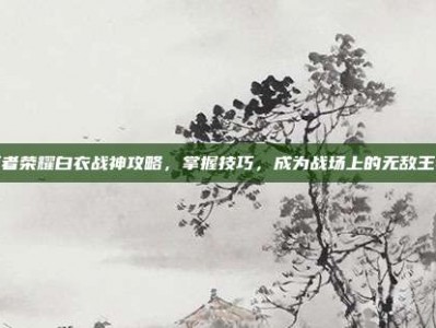 王者荣耀白衣战神攻略，掌握技巧，成为战场上的无敌王者