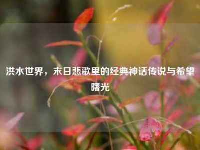 洪水世界，末日悲歌里的经典神话传说与希望曙光
