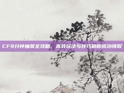 CF9分钟抽奖全攻略，高效玩法与技巧助你成功领取