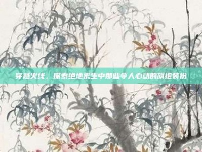 穿越火线，探索绝地求生中那些令人心动的旗袍装扮