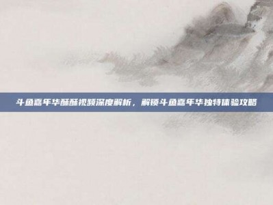斗鱼嘉年华酥酥视频深度解析，解锁斗鱼嘉年华独特体验攻略