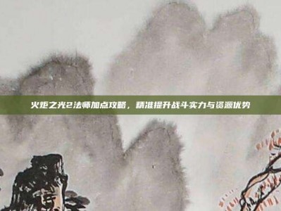 火炬之光2法师加点攻略，精准提升战斗实力与资源优势
