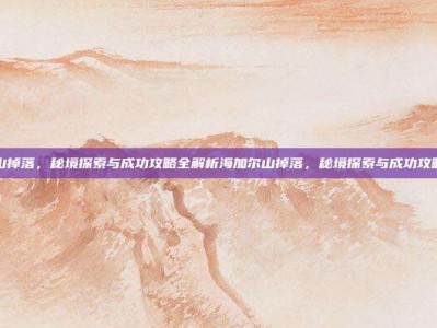 海加尔山掉落，秘境探索与成功攻略全解析海加尔山掉落，秘境探索与成功攻略全解析