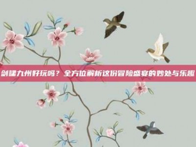 剑啸九州好玩吗？全方位解析这份冒险盛宴的妙处与乐趣