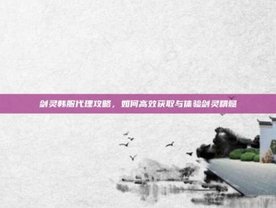 剑灵韩服代理攻略，如何高效获取与体验剑灵精髓