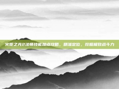 火炬之光2法师技能加点攻略，精准定位，挖掘极致战斗力