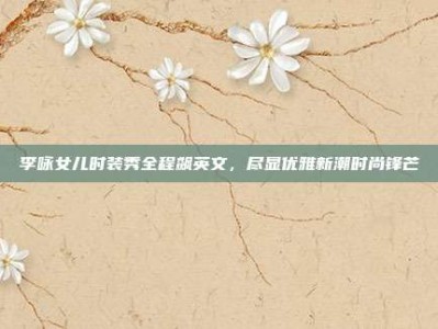 李咏女儿时装秀全程飙英文，尽显优雅新潮时尚锋芒