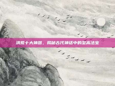 洪荒十大神器，揭秘古代神话中的至高法宝