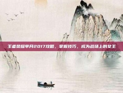 王者荣耀芈月2017攻略，掌握技巧，成为战场上的女王
