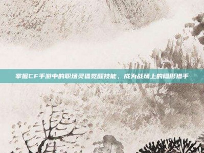 掌握CF手游中的职场灵狐觉醒技能，成为战场上的隐形猎手