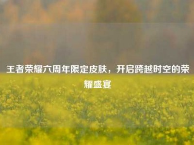 王者荣耀六周年限定皮肤，开启跨越时空的荣耀盛宴