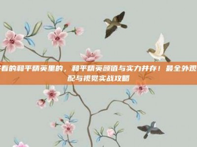 好看的和平精英里的，和平精英颜值与实力并存！最全外观搭配与视觉实战攻略