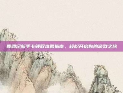 鹿鼎记新手卡领取攻略指南，轻松开启你的游戏之旅