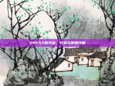 DNF55粉光剑，打造与使用攻略