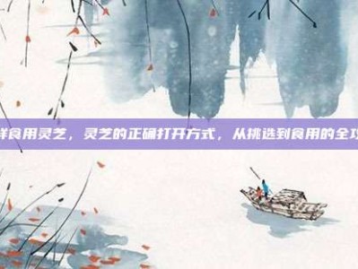 怎样食用灵芝，灵芝的正确打开方式，从挑选到食用的全攻略