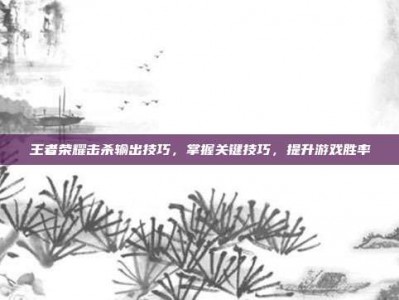 王者荣耀击杀输出技巧，掌握关键技巧，提升游戏胜率