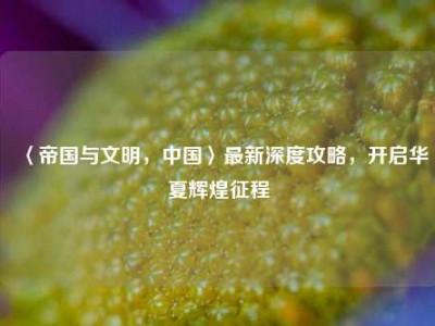 〈帝国与文明，中国〉最新深度攻略，开启华夏辉煌征程