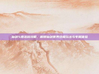 仙剑5激活码攻略，解锁仙剑世界终极玩法与专属体验