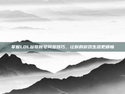 掌握LOL谷歌账号同步技巧，让你的游戏生涯更顺畅