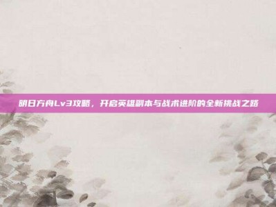 明日方舟Lv3攻略，开启英雄副本与战术进阶的全新挑战之路