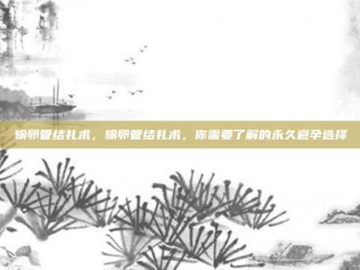 输卵管结扎术，输卵管结扎术，你需要了解的永久避孕选择