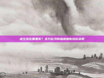 虚空龙在哪里买？全方位寻购指南助你轻松获取