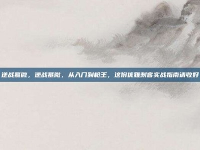 逆战慕微，逆战慕微，从入门到枪王，这份优雅刺客实战指南请收好