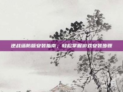逆战塔防版安装指南，轻松掌握游戏安装步骤