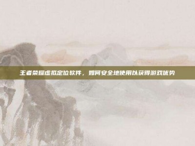 王者荣耀虚拟定位软件，如何安全地使用以获得游戏优势