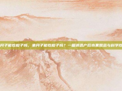 坐月子能吃橙子吗，坐月子能吃橙子吗？一篇讲透产后水果禁忌与科学吃法